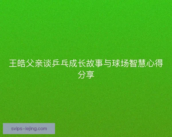 王皓父亲谈乒乓成长故事与球场智慧心得分享 王皓父亲谈乒乓成长故事与球场智慧心得分享