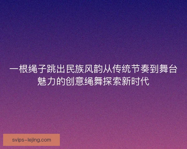 一根绳子跳出民族风韵从传统节奏到舞台魅力的创意绳舞探索新时代 一根绳子跳出民族风韵从传统节奏到舞台魅力的创意绳舞探索新时代