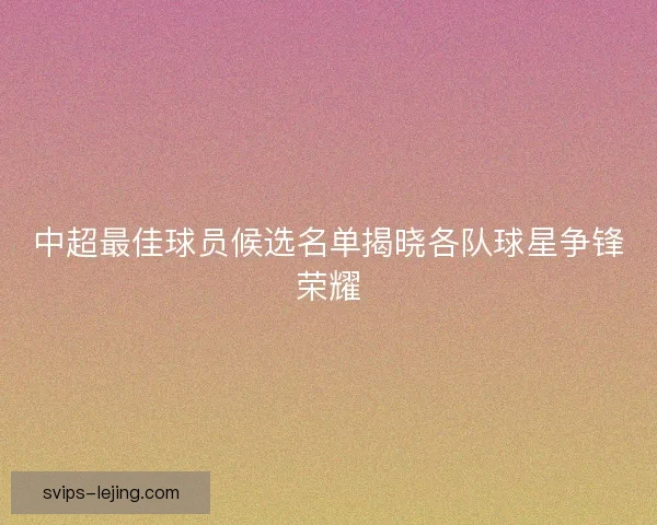 中超最佳球员候选名单揭晓各队球星争锋荣耀