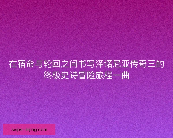 在宿命与轮回之间书写泽诺尼亚传奇三的终极史诗冒险旅程一曲 在宿命与轮回之间书写泽诺尼亚传奇三的终极史诗冒险旅程一曲
