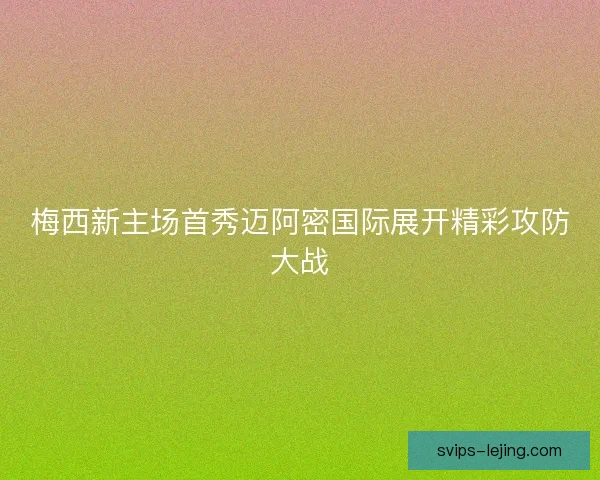 梅西新主场首秀迈阿密国际展开精彩攻防大战