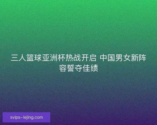 三人篮球亚洲杯热战开启 中国男女新阵容誓夺佳绩