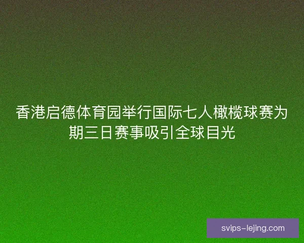香港启德体育园举行国际七人橄榄球赛为期三日赛事吸引全球目光 香港启德体育园举行国际七人橄榄球赛为期三日赛事吸引全球目光