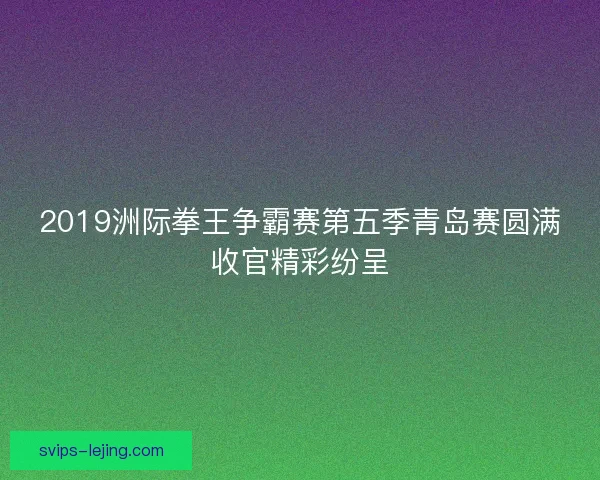 2019洲际拳王争霸赛第五季青岛赛圆满收官精彩纷呈
