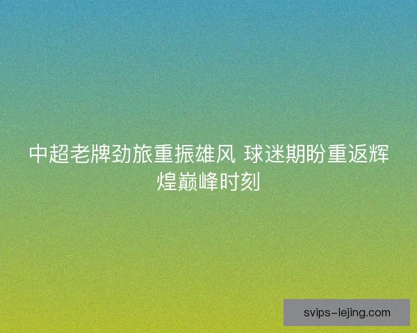 中超老牌劲旅重振雄风 球迷期盼重返辉煌巅峰时刻