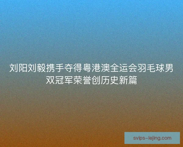 刘阳刘毅携手夺得粤港澳全运会羽毛球男双冠军荣誉创历史新篇