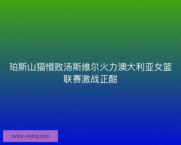 珀斯山猫惜败汤斯维尔火力澳大利亚女篮联赛激战正酣