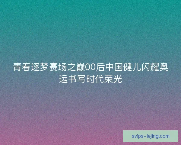 青春逐梦赛场之巅00后中国健儿闪耀奥运书写时代荣光