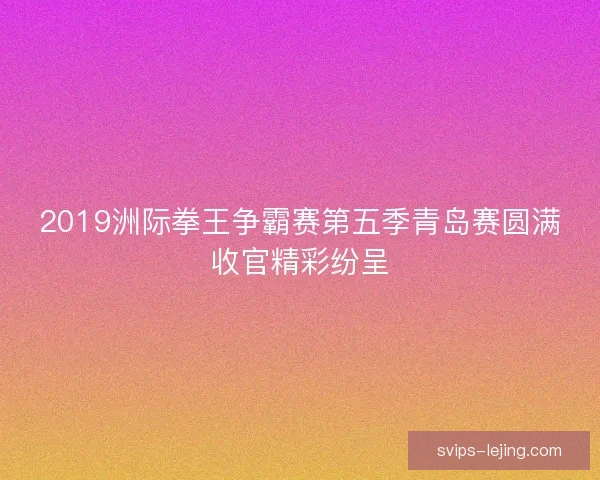 2019洲际拳王争霸赛第五季青岛赛圆满收官精彩纷呈