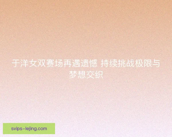 于洋女双赛场再遇遗憾 持续挑战极限与梦想交织 于洋女双赛场再遇遗憾 持续挑战极限与梦想交织