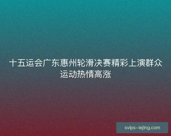 十五运会广东惠州轮滑决赛精彩上演群众运动热情高涨