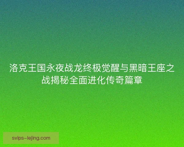 洛克王国永夜战龙终极觉醒与黑暗王座之战揭秘全面进化传奇篇章